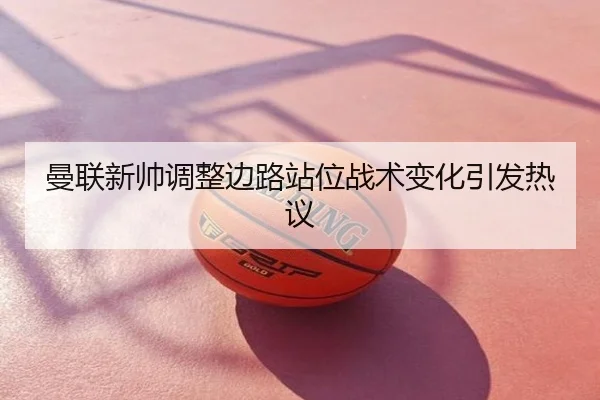曼联新帅调整边路站位战术变化引发热议