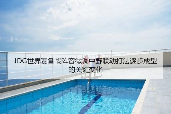 JDG世界赛备战阵容微调中野联动打法逐步成型的关键变化
