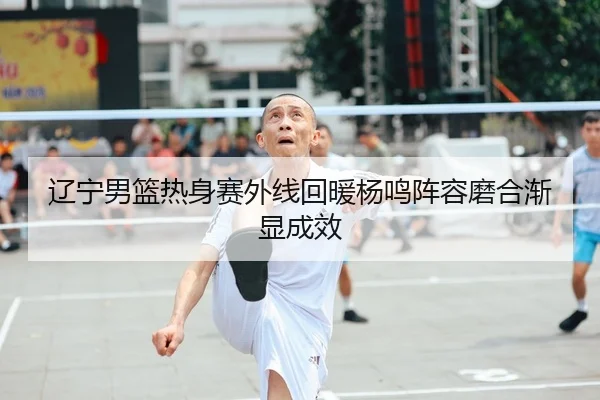 辽宁男篮热身赛外线回暖杨鸣阵容磨合渐显成效