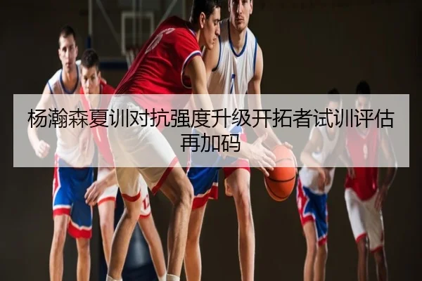杨瀚森夏训对抗强度升级开拓者试训评估再加码